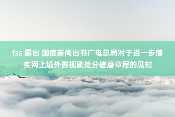 fss 露出 国度新闻出书广电总局对于进一步落实网上境外影视剧处分磋磨章程的见知
