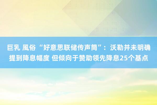 巨乳 風俗 “好意思联储传声筒”：沃勒并未明确提到降息幅度 但倾向于赞助领先降息25个基点