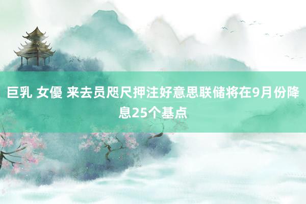 巨乳 女優 来去员咫尺押注好意思联储将在9月份降息25个基点