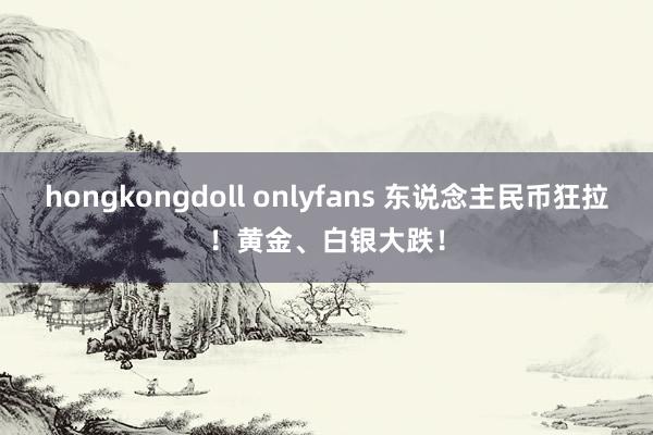 hongkongdoll onlyfans 东说念主民币狂拉！黄金、白银大跌！