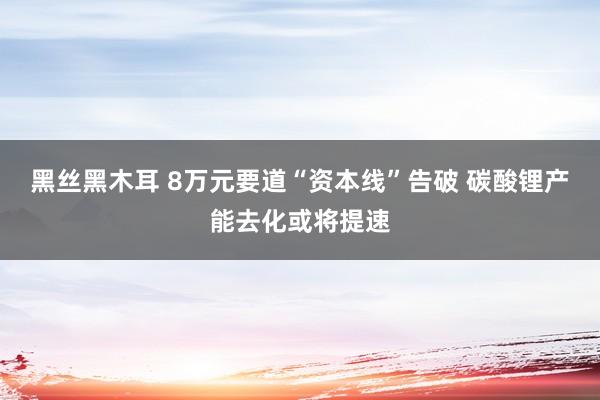 黑丝黑木耳 8万元要道“资本线”告破 碳酸锂产能去化或将提速