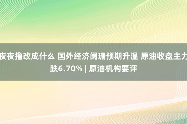 夜夜撸改成什么 国外经济阑珊预期升温 原油收盘主力跌6.70% | 原油机构要评