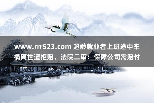 www.rrr523.com 超龄就业者上班途中车祸离世遭拒赔，法院二审：保障公司需赔付