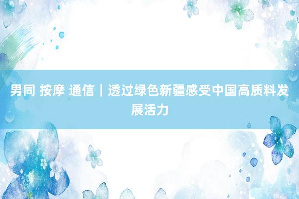 男同 按摩 通信｜透过绿色新疆感受中国高质料发展活力