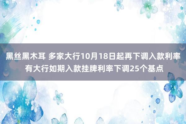 黑丝黑木耳 多家大行10月18日起再下调入款利率 有大行如期入款挂牌利率下调25个基点
