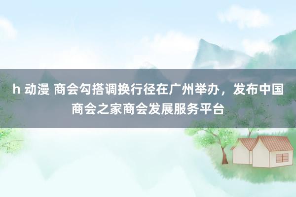 h 动漫 商会勾搭调换行径在广州举办，发布中国商会之家商会发展服务平台