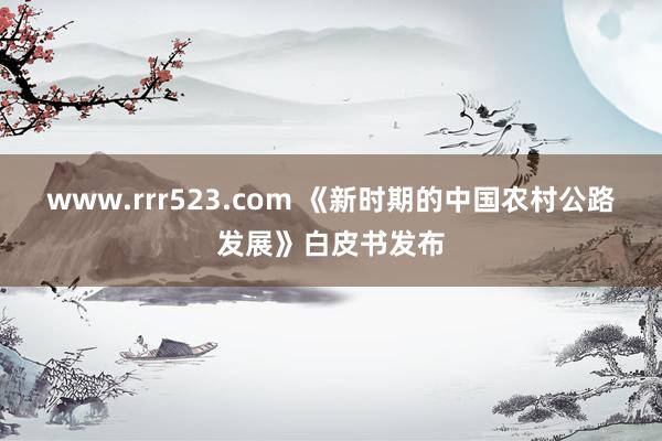 www.rrr523.com 《新时期的中国农村公路发展》白皮书发布