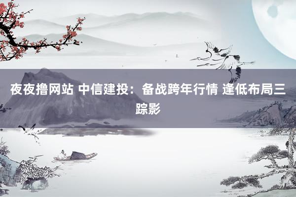 夜夜撸网站 中信建投：备战跨年行情 逢低布局三踪影