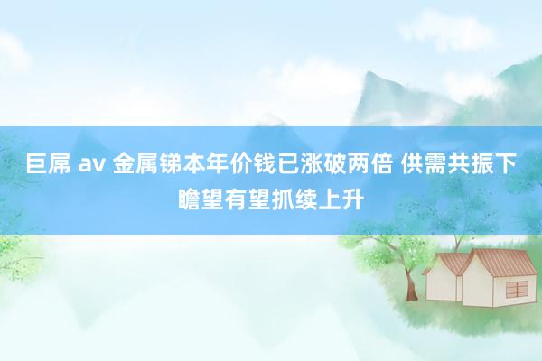巨屌 av 金属锑本年价钱已涨破两倍 供需共振下瞻望有望抓续上升