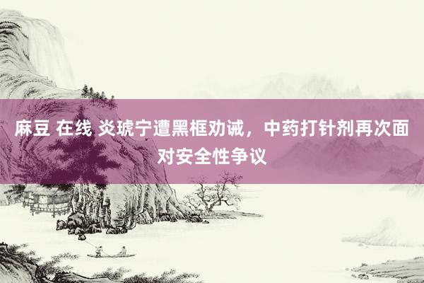麻豆 在线 炎琥宁遭黑框劝诫，中药打针剂再次面对安全性争议