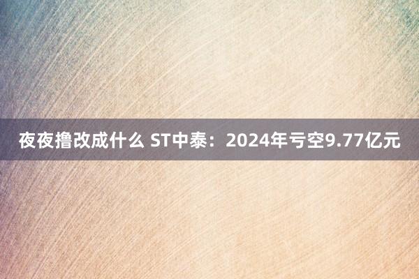 夜夜撸改成什么 ST中泰：2024年亏空9.77亿元