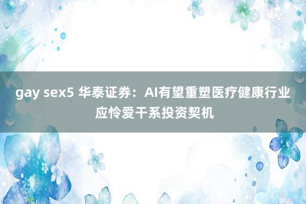 gay sex5 华泰证券：AI有望重塑医疗健康行业 应怜爱干系投资契机