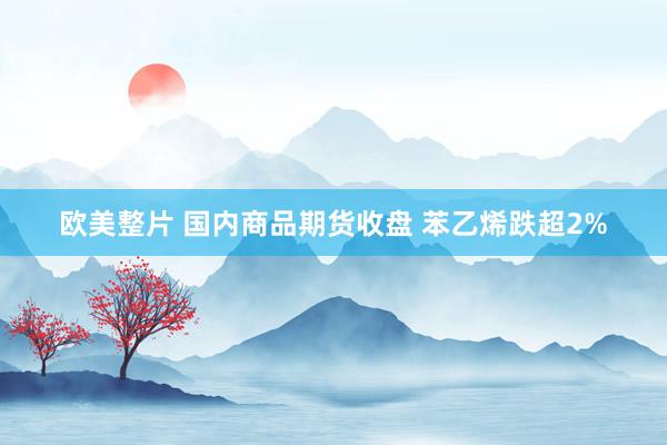 欧美整片 国内商品期货收盘 苯乙烯跌超2%
