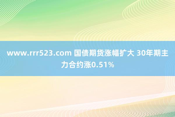 www.rrr523.com 国债期货涨幅扩大 30年期主力合约涨0.51%