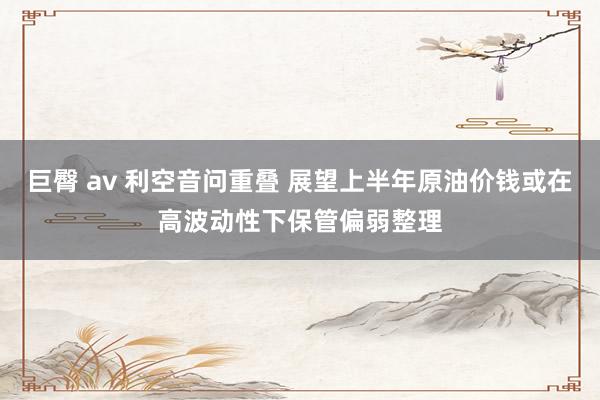 巨臀 av 利空音问重叠 展望上半年原油价钱或在高波动性下保管偏弱整理