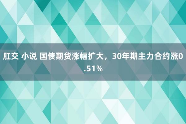肛交 小说 国债期货涨幅扩大，30年期主力合约涨0.51%