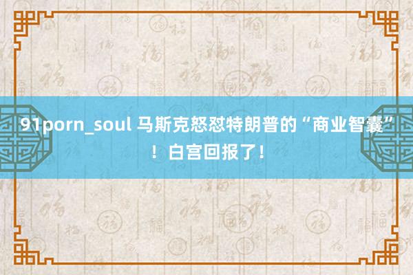 91porn_soul 马斯克怒怼特朗普的“商业智囊”！白宫回报了！