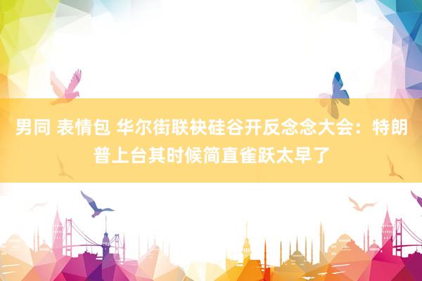 男同 表情包 华尔街联袂硅谷开反念念大会：特朗普上台其时候简直雀跃太早了